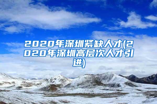 2020年深圳紧缺人才(2020年深圳高层次人才引进)
