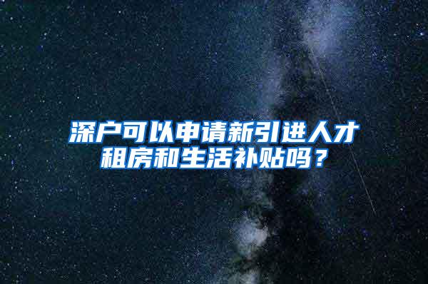 深户可以申请新引进人才租房和生活补贴吗？