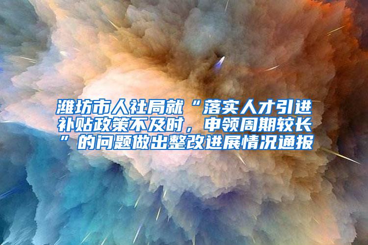 潍坊市人社局就“落实人才引进补贴政策不及时，申领周期较长”的问题做出整改进展情况通报