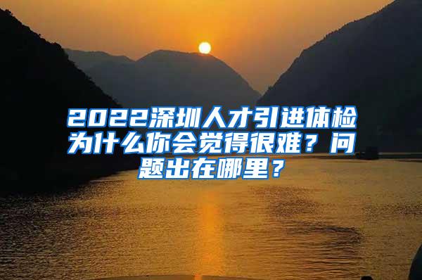 2022深圳人才引进体检为什么你会觉得很难？问题出在哪里？