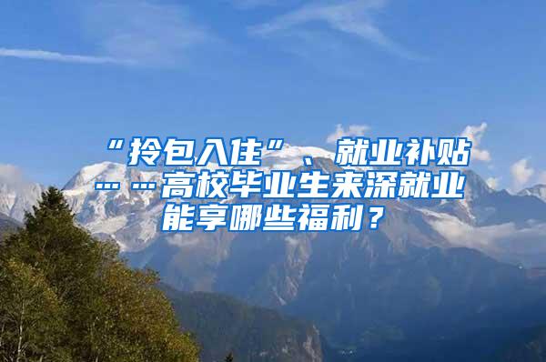 “拎包入住”、就业补贴……高校毕业生来深就业能享哪些福利？