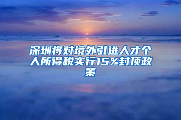 深圳将对境外引进人才个人所得税实行15%封顶政策