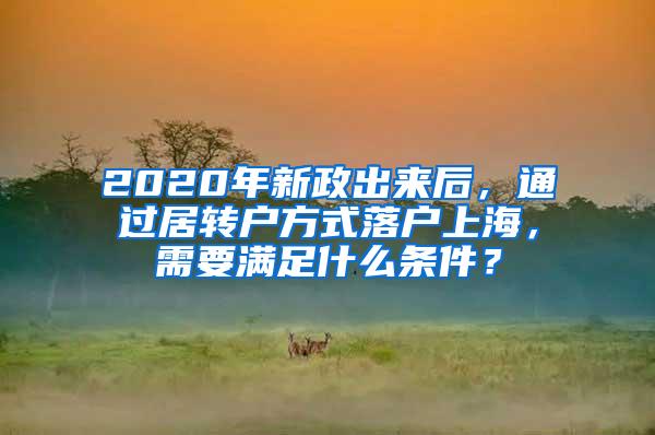 2020年新政出来后，通过居转户方式落户上海，需要满足什么条件？