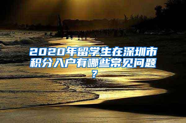 2020年留学生在深圳市积分入户有哪些常见问题？