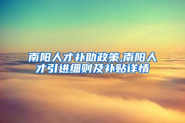 南阳人才补助政策,南阳人才引进细则及补贴详情