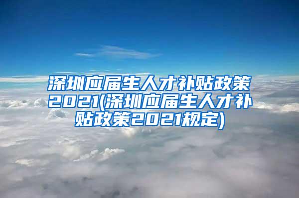 深圳应届生人才补贴政策2021(深圳应届生人才补贴政策2021规定)