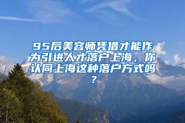 95后美容师凭借才能作为引进人才落户上海，你认同上海这种落户方式吗？