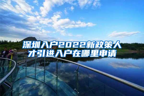 深圳入户2022新政策人才引进入户在哪里申请