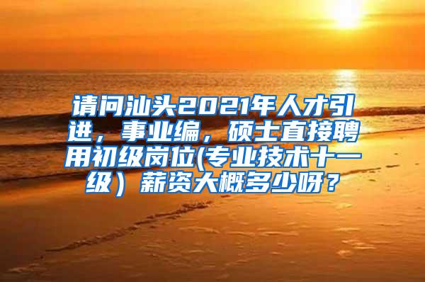 请问汕头2021年人才引进，事业编，硕士直接聘用初级岗位(专业技术十一级）薪资大概多少呀？