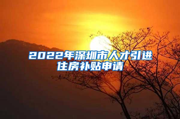 2022年深圳市人才引进住房补贴申请