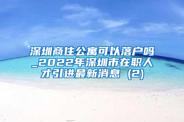 深圳商住公寓可以落户吗_2022年深圳市在职人才引进最新消息 (2)