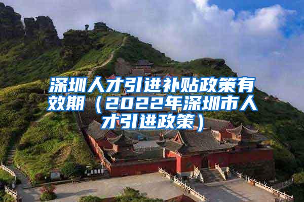 深圳人才引进补贴政策有效期（2022年深圳市人才引进政策）