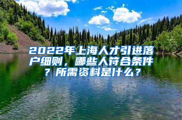 2022年上海人才引进落户细则，哪些人符合条件？所需资料是什么？