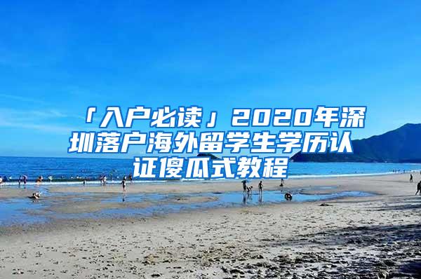 「入户必读」2020年深圳落户海外留学生学历认证傻瓜式教程