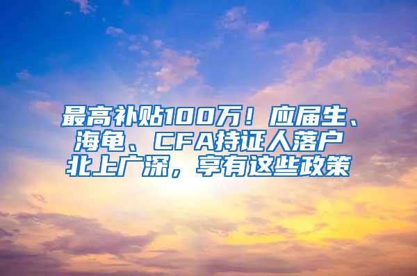 最高补贴100万！应届生、海龟、CFA持证人落户北上广深，享有这些政策