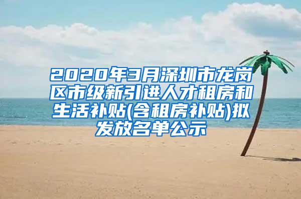 2020年3月深圳市龙岗区市级新引进人才租房和生活补贴(含租房补贴)拟发放名单公示