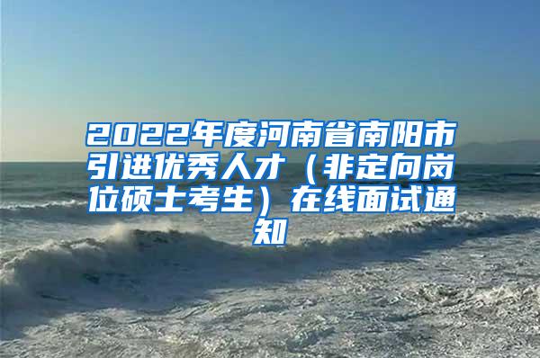 2022年度河南省南阳市引进优秀人才（非定向岗位硕士考生）在线面试通知