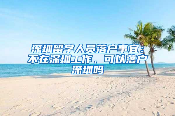 深圳留学人员落户事宜：不在深圳工作，可以落户深圳吗