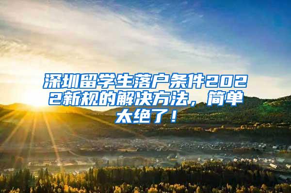 深圳留学生落户条件2022新规的解决方法，简单太绝了！