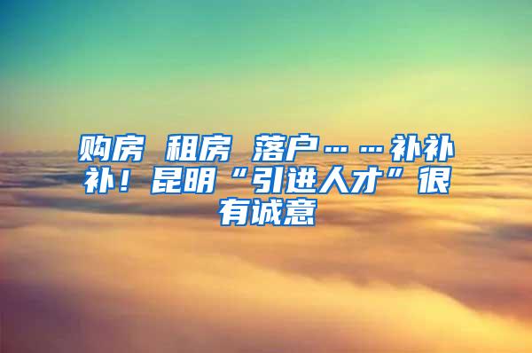 购房 租房 落户……补补补！昆明“引进人才”很有诚意