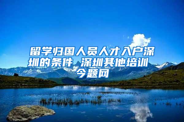 留学归国人员人才入户深圳的条件 深圳其他培训 今题网