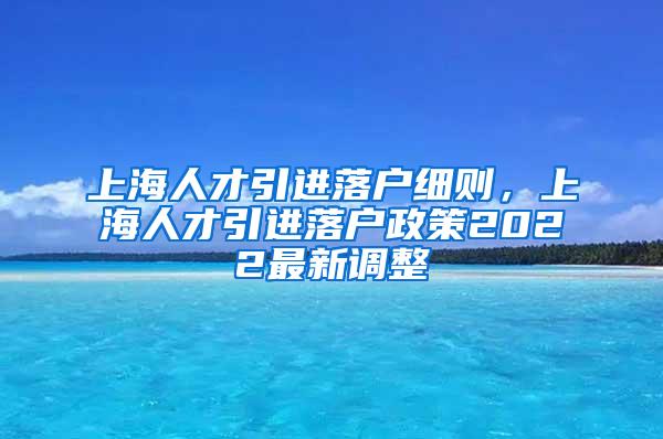 上海人才引进落户细则，上海人才引进落户政策2022最新调整