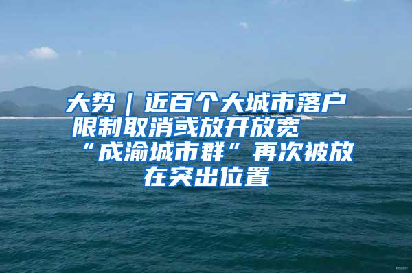 大势｜近百个大城市落户限制取消或放开放宽 “成渝城市群”再次被放在突出位置