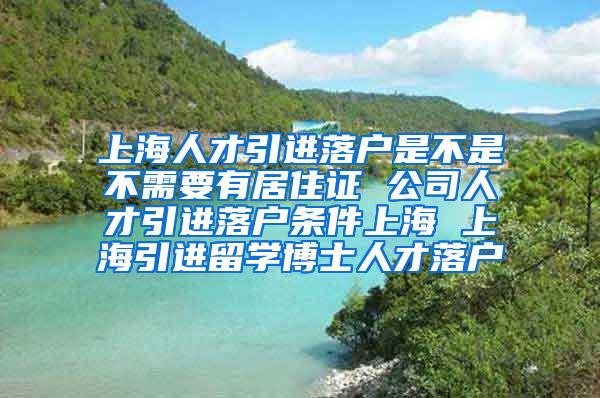 上海人才引进落户是不是不需要有居住证 公司人才引进落户条件上海 上海引进留学博士人才落户