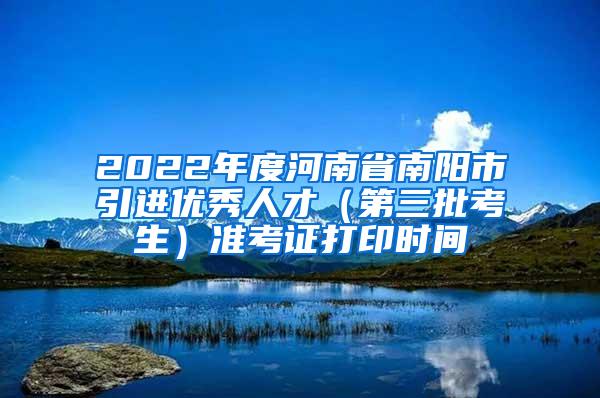 2022年度河南省南阳市引进优秀人才（第三批考生）准考证打印时间