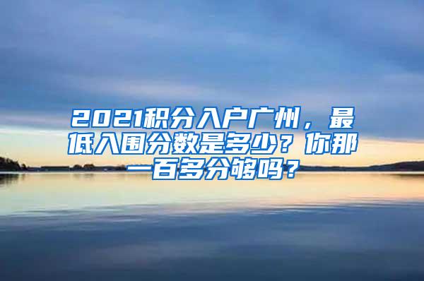 2021积分入户广州，最低入围分数是多少？你那一百多分够吗？