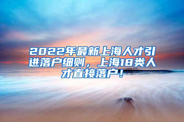 2022年最新上海人才引进落户细则，上海18类人才直接落户！