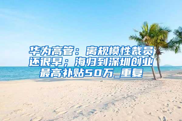 华为高管：离规模性裁员还很早；海归到深圳创业最高补贴50万_重复