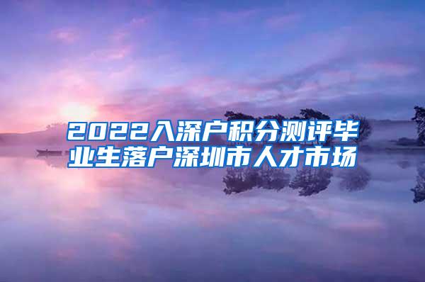 2022入深户积分测评毕业生落户深圳市人才市场