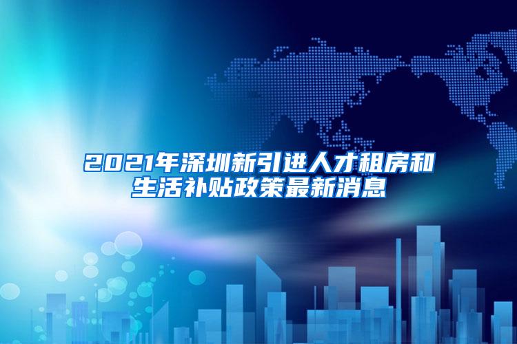 2021年深圳新引进人才租房和生活补贴政策最新消息