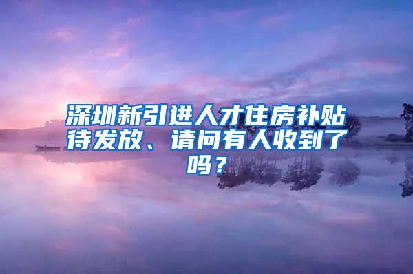 深圳新引进人才住房补贴待发放、请问有人收到了吗？