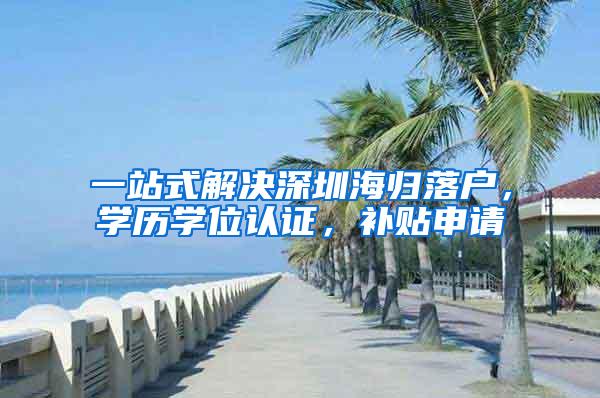 一站式解决深圳海归落户，学历学位认证，补贴申请
