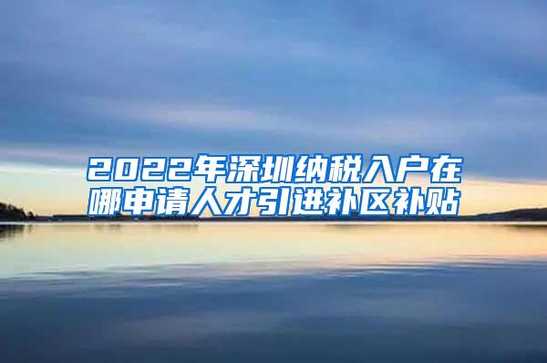 2022年深圳纳税入户在哪申请人才引进补区补贴