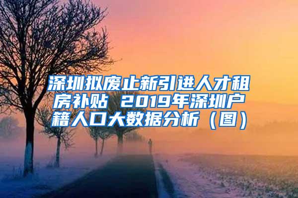 深圳拟废止新引进人才租房补贴 2019年深圳户籍人口大数据分析（图）