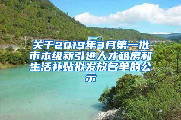 关于2019年3月第一批市本级新引进人才租房和生活补贴拟发放名单的公示