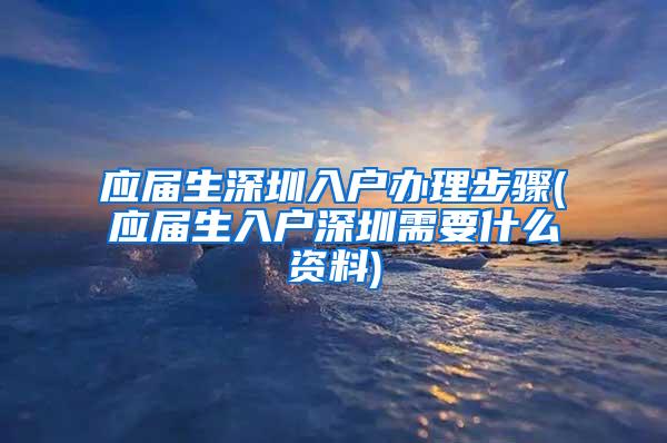 应届生深圳入户办理步骤(应届生入户深圳需要什么资料)