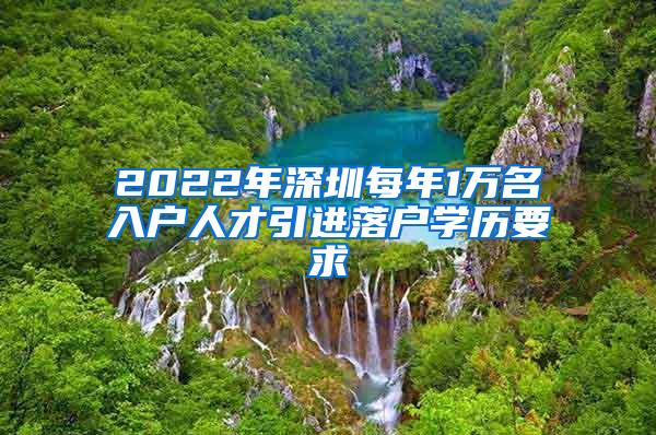 2022年深圳每年1万名入户人才引进落户学历要求