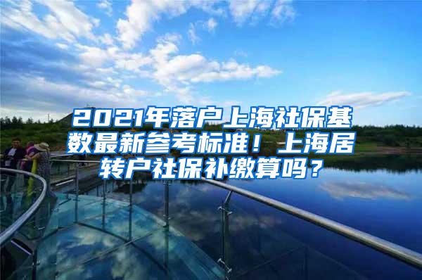 2021年落户上海社保基数最新参考标准！上海居转户社保补缴算吗？