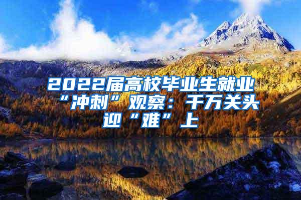 2022届高校毕业生就业“冲刺”观察：千万关头迎“难”上