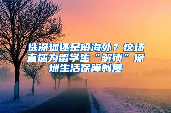 选深圳还是留海外？这场直播为留学生“解锁”深圳生活保障制度