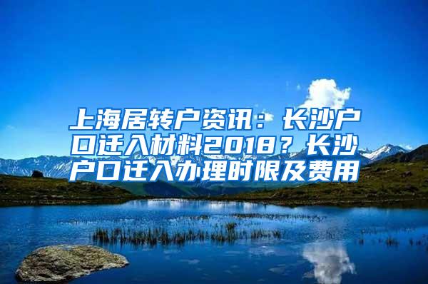 上海居转户资讯：长沙户口迁入材料2018？长沙户口迁入办理时限及费用