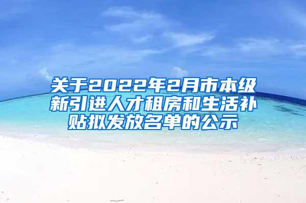 关于2022年2月市本级新引进人才租房和生活补贴拟发放名单的公示