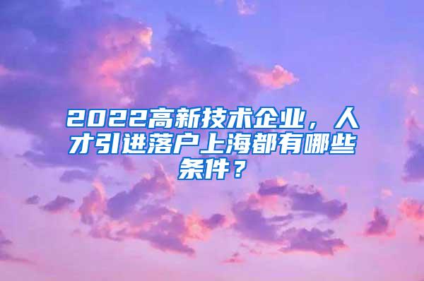 2022高新技术企业，人才引进落户上海都有哪些条件？