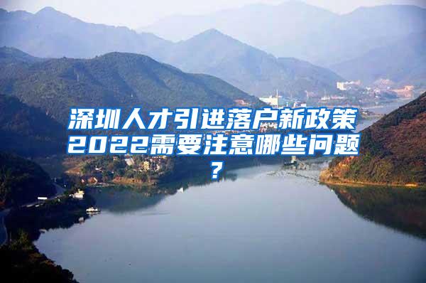 深圳人才引进落户新政策2022需要注意哪些问题？