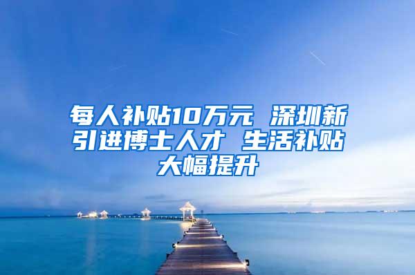 每人补贴10万元 深圳新引进博士人才 生活补贴大幅提升