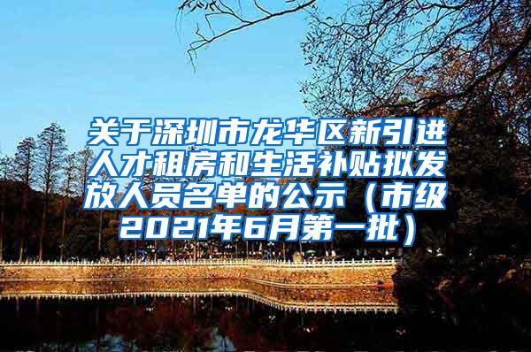 关于深圳市龙华区新引进人才租房和生活补贴拟发放人员名单的公示（市级2021年6月第一批）